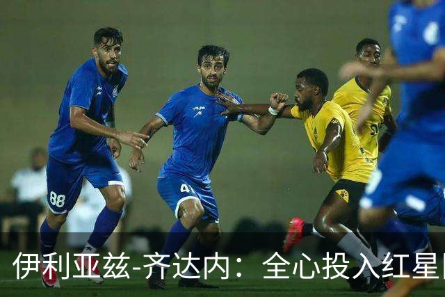 伊利亚兹-齐达内：全心投入红星队，未来国家队选择暂不考虑